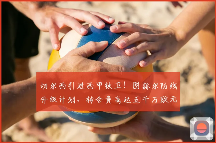 切尔西引进西甲铁卫！图赫尔防线升级计划，转会费高达五千万欧元