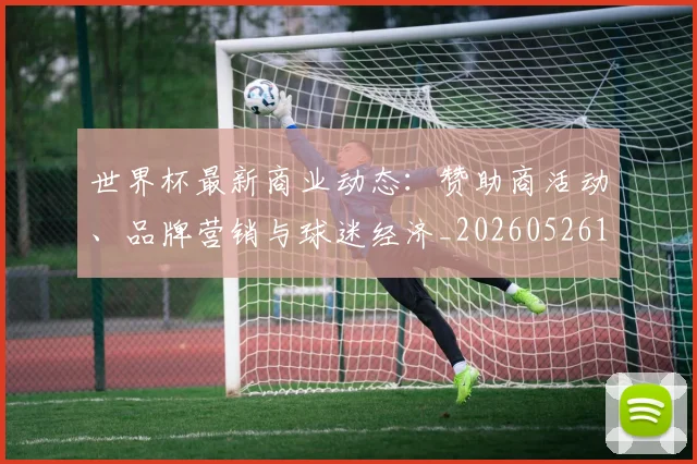 世界杯最新商业动态:赞助商活动、品牌营销与球迷经济_20260526125703