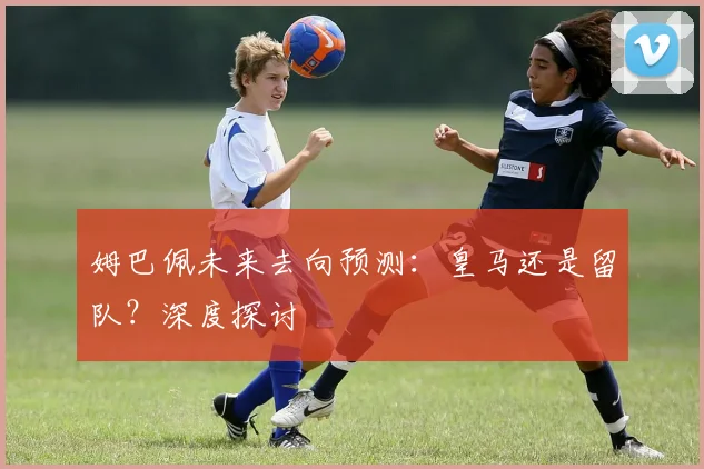 姆巴佩未来去向预测：皇马还是留队？深度探讨