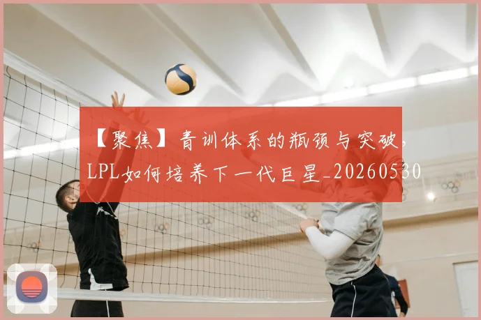 【聚焦】青训体系的瓶颈与突破，LPL如何培养下一代巨星_20260530144109