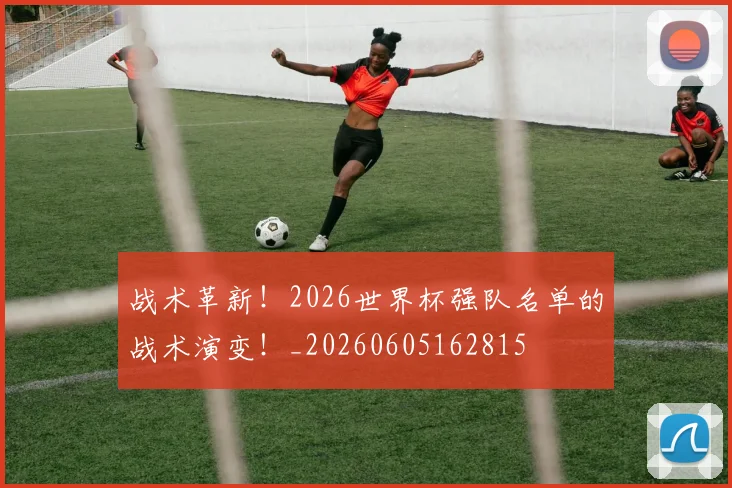 战术革新！2026世界杯强队名单的战术演变！_20260605162815