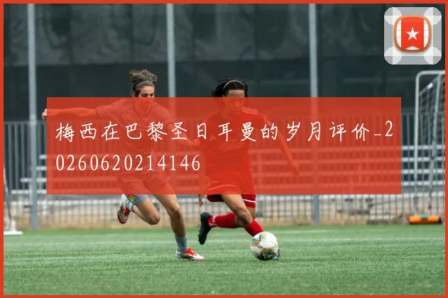 梅西在巴黎圣日耳曼的岁月评价_20260620214146