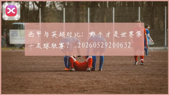 西甲与英超对比：哪个才是世界第一足球联赛？_20260529200632