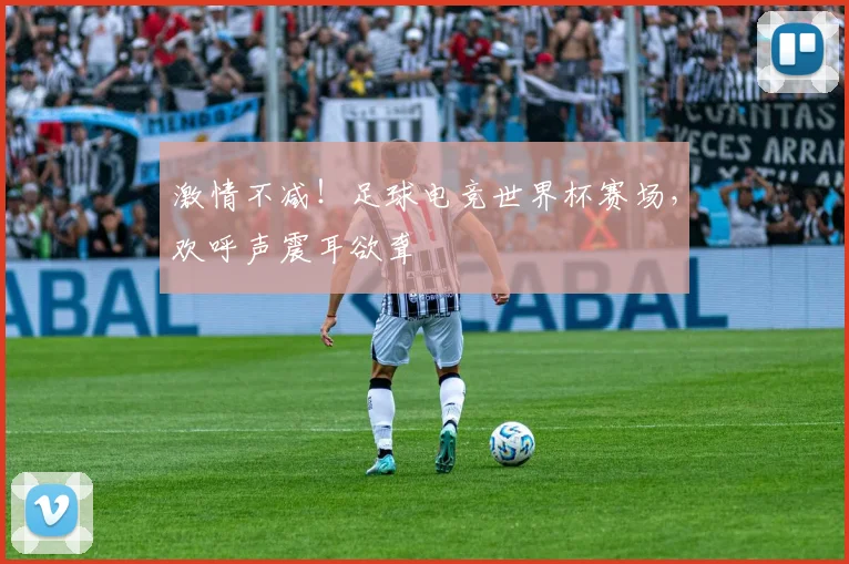 激情不减！足球电竞世界杯赛场，欢呼声震耳欲聋