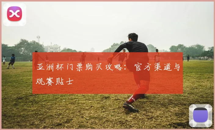 亚洲杯门票购买攻略:官方渠道与观赛贴士