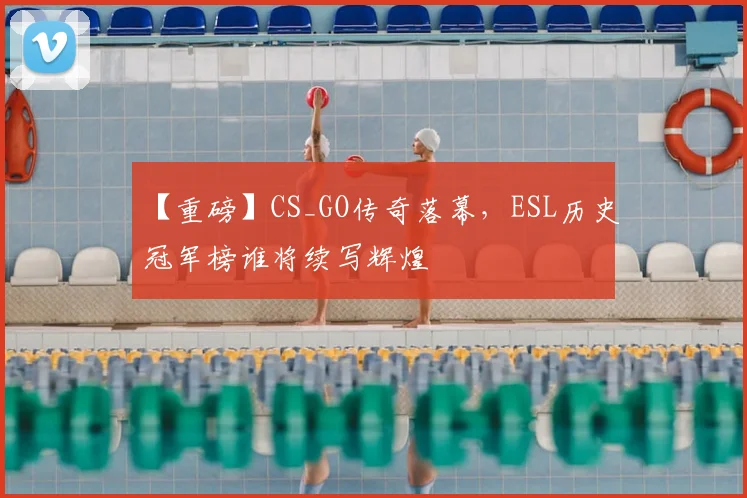 【重磅】CS_GO传奇落幕，ESL历史冠军榜谁将续写辉煌