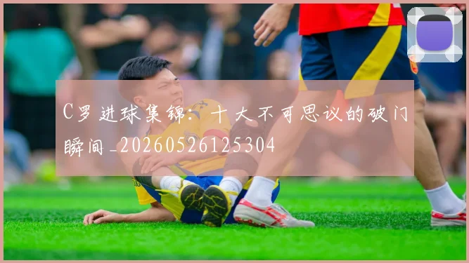 C罗进球集锦：十大不可思议的破门瞬间_20260526125304