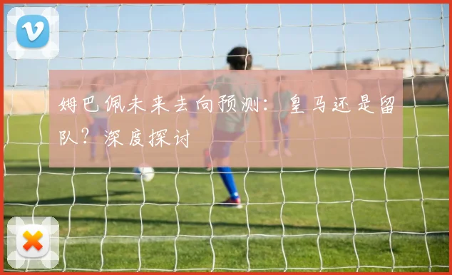 姆巴佩未来去向预测：皇马还是留队？深度探讨